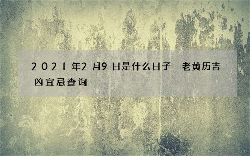 2021年2月9日是什么日子 老黄历吉凶宜忌查询